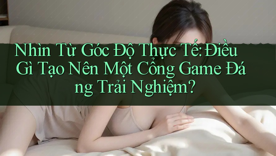 Nhìn Từ Góc Độ Thực Tế: Điều Gì Tạo Nên Một Cổng Game Đáng Trải Nghiệm?