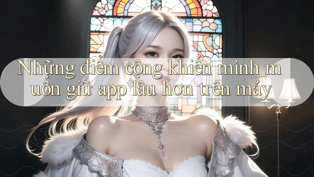 Những điểm cộng khiến mình muốn giữ app lâu hơn trên máy