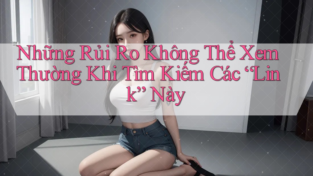 Những Rủi Ro Không Thể Xem Thường Khi Tìm Kiếm Các “Link” Này