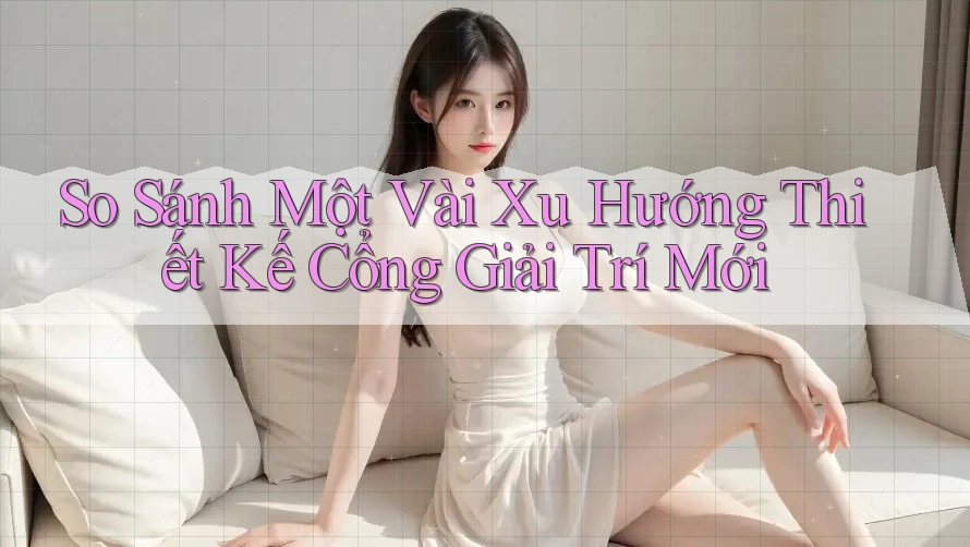 So Sánh Một Vài Xu Hướng Thiết Kế Cổng Giải Trí Mới