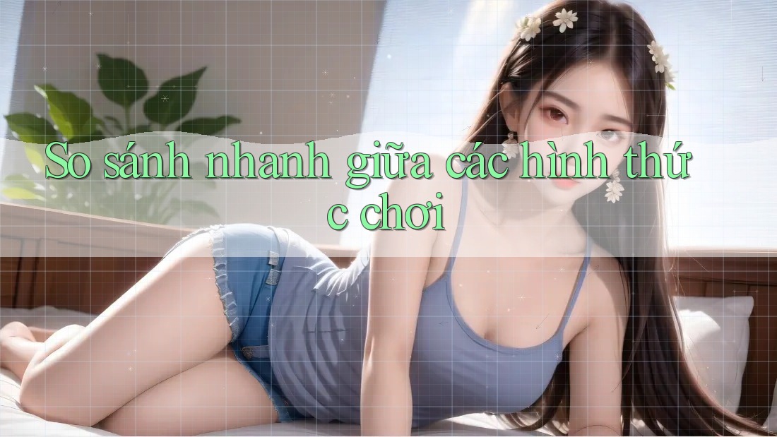 So sánh nhanh giữa các hình thức chơi