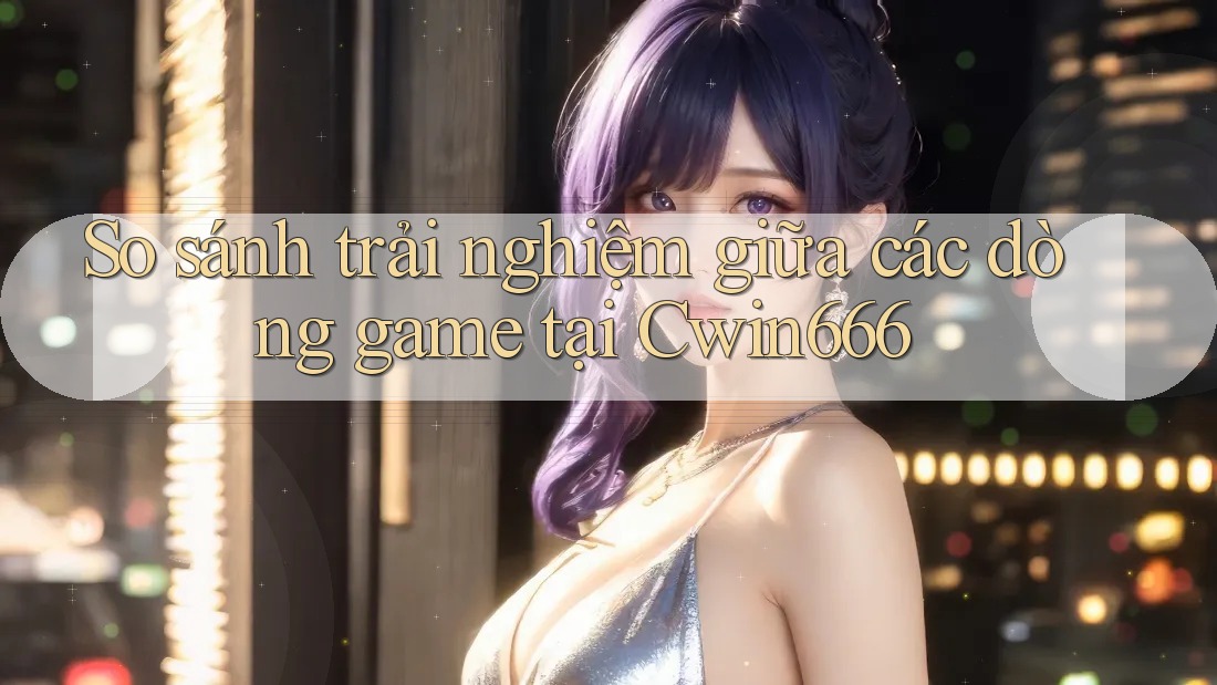 So sánh trải nghiệm giữa các dòng game tại Cwin666
