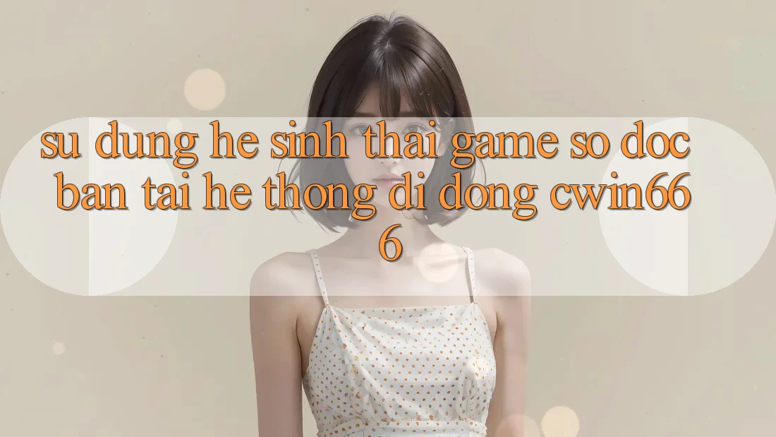 Sử dụng Hệ Sinh Thái Game Số Độc Bản Tại Hệ thống di động Cwin666