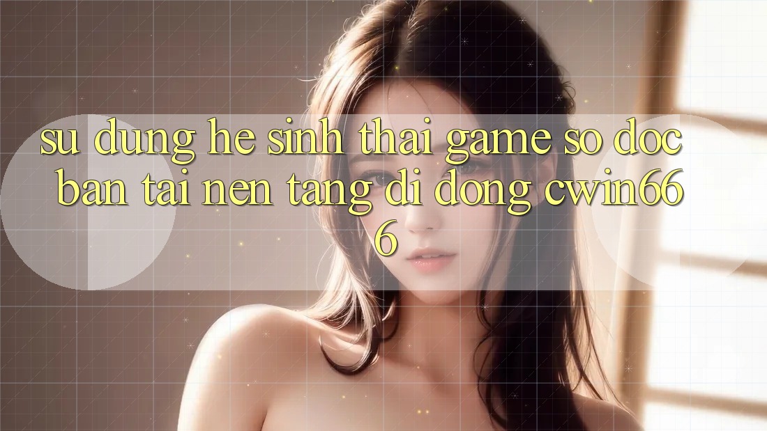 Sử dụng Hệ Sinh Thái Game Số Độc Bản Tại Nền tảng di động Cwin666 Sử dụng Hệ Sinh Thái Game Số Độc Bản Tại Nền tảng di động Cwin666