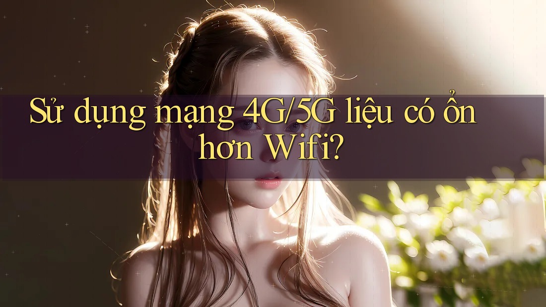 Sử dụng mạng 4G/5G liệu có ổn hơn Wifi?