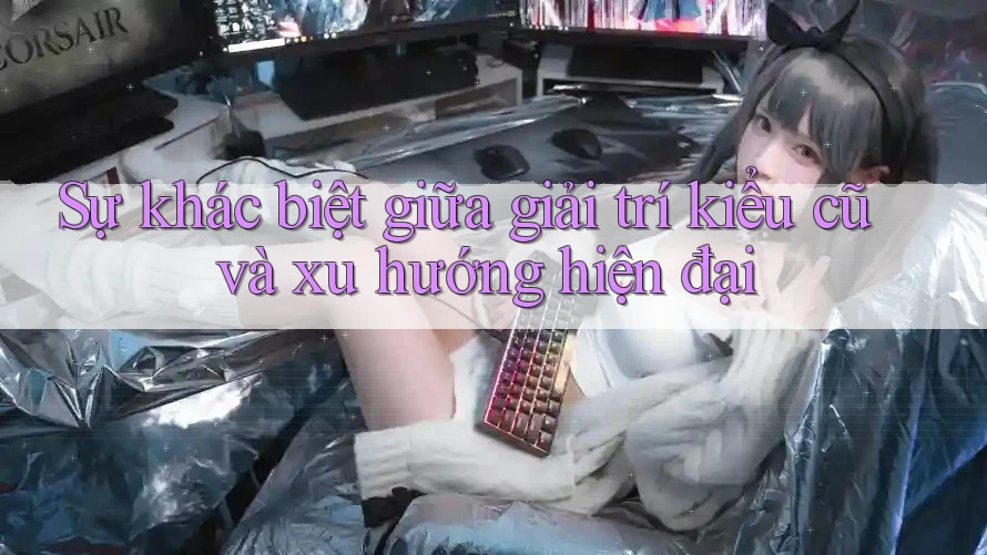 Sự khác biệt giữa giải trí kiểu cũ và xu hướng hiện đại