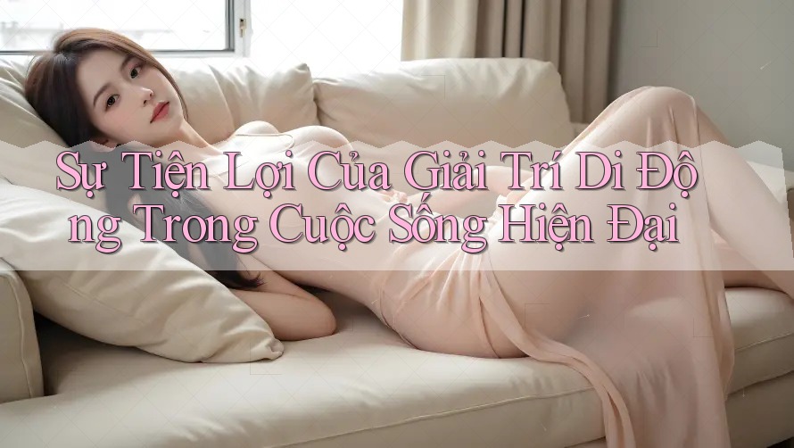 Sự Tiện Lợi Của Giải Trí Di Động Trong Cuộc Sống Hiện Đại