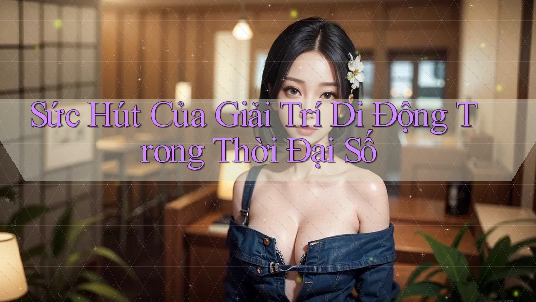 Sức Hút Của Giải Trí Di Động Trong Thời Đại Số