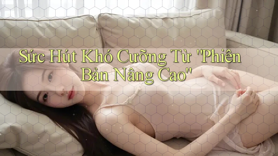 Sức Hút Khó Cưỡng Từ “Phiên Bản Nâng Cao” Sức Hút Khó Cưỡng Từ “Phiên Bản Nâng Cao”