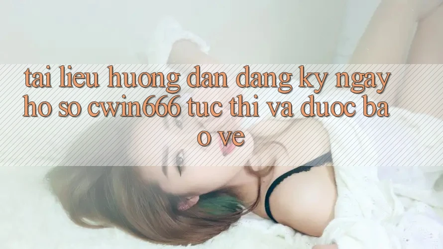 Tài liệu hướng dẫn Đăng ký ngay Hồ sơ Cwin666 Tức thì và Được bảo vệ