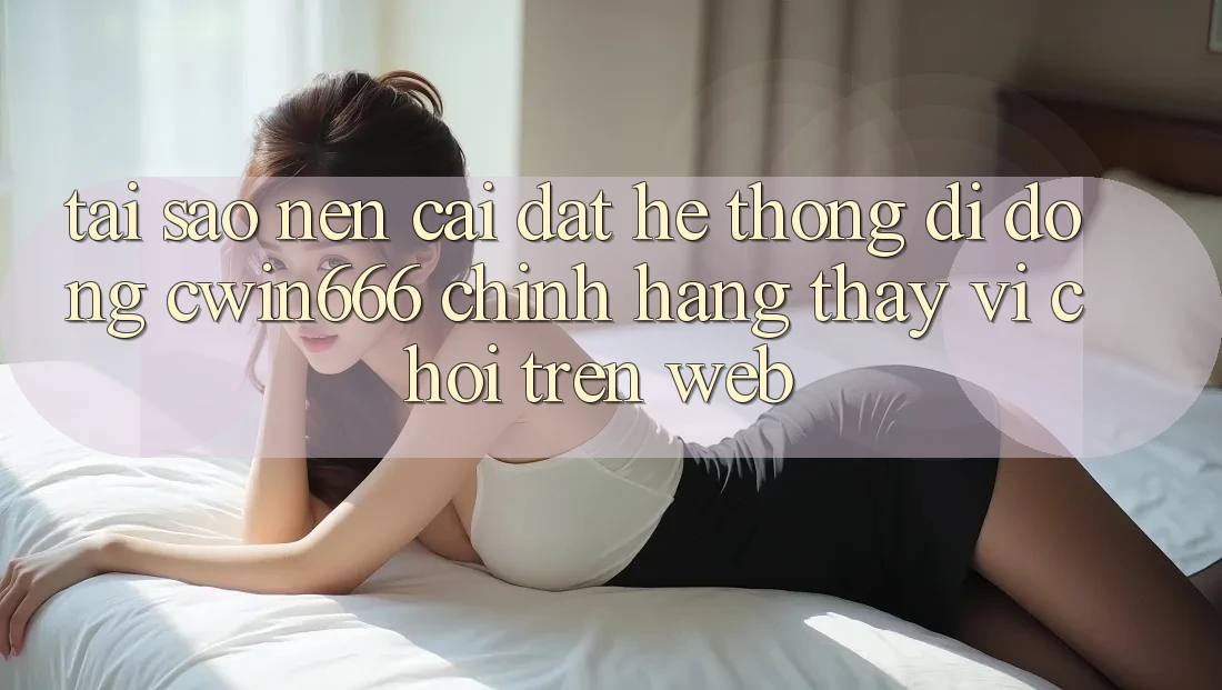 Tại Sao Nên Cài đặt Hệ thống di động Cwin666 Chính Hãng Thay Vì Chơi Trên Web?