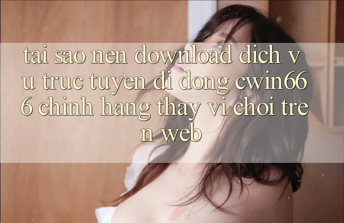Tại Sao Nên Download Dịch vụ trực tuyến di động Cwin666 Chính Hãng Thay Vì Chơi Trên Web?