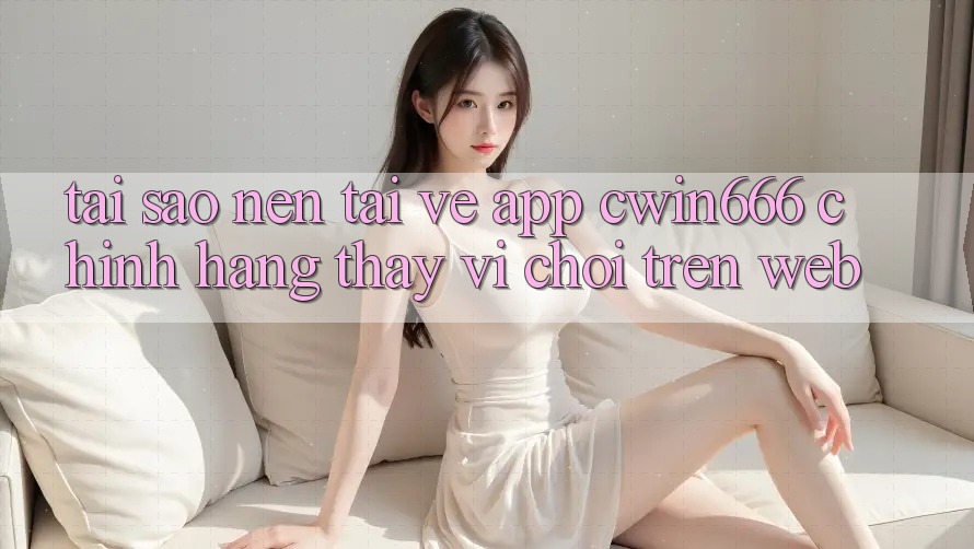 Tại Sao Nên Tải về App Cwin666 Chính Hãng Thay Vì Chơi Trên Web? Tại Sao Nên Tải về App Cwin666 Chính Hãng Thay Vì Chơi Trên Web?