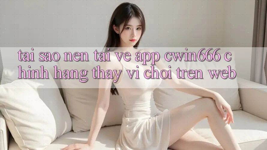 Tại Sao Nên Tải về App Cwin666 Chính Hãng Thay Vì Chơi Trên Web?