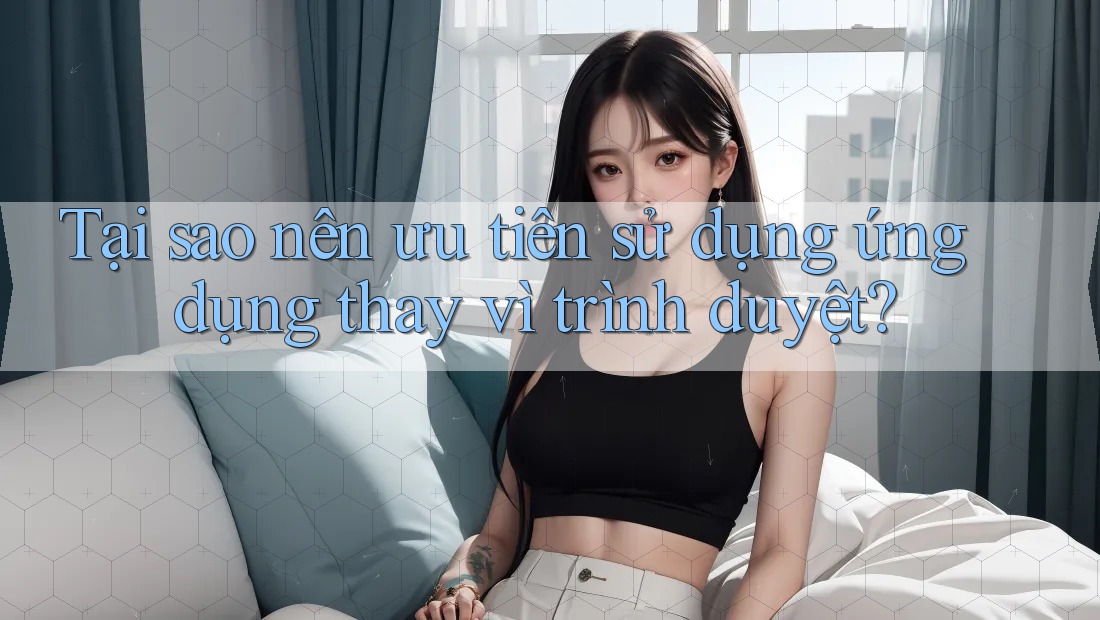 Tại sao nên ưu tiên sử dụng ứng dụng thay vì trình duyệt?