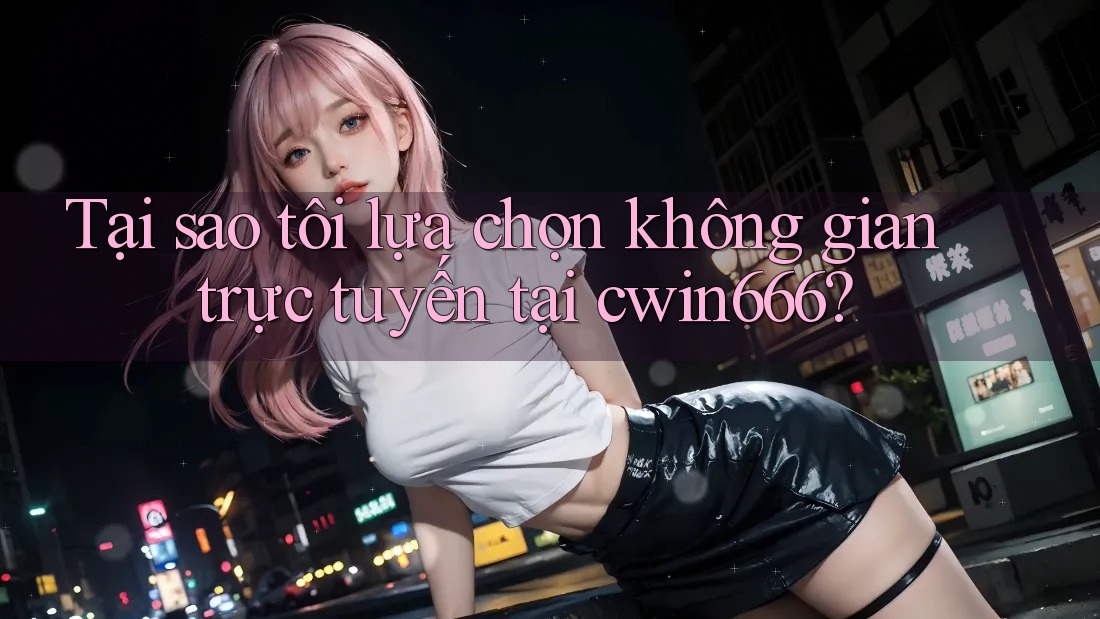 Tại sao tôi lựa chọn không gian trực tuyến tại cwin666?
