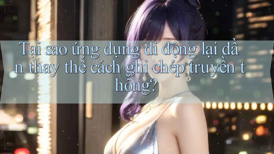 Tại sao ứng dụng di động lại dần thay thế cách ghi chép truyền thống?