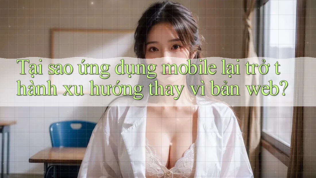 Tại sao ứng dụng mobile lại trở thành xu hướng thay vì bản web?