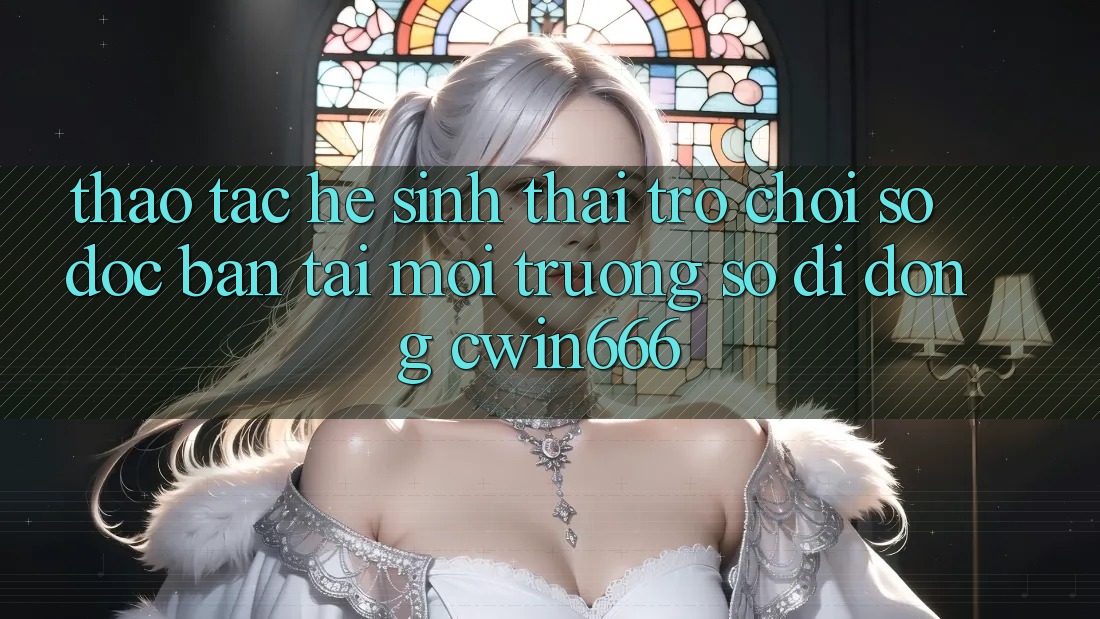 Thao tác Hệ Sinh Thái Trò chơi Số Độc Bản Tại Môi trường số di động Cwin666 Thao tác Hệ Sinh Thái Trò chơi Số Độc Bản Tại Môi trường số di động Cwin666