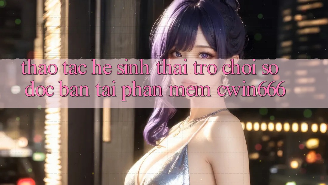 Thao tác Hệ Sinh Thái Trò chơi Số Độc Bản Tại Phần mềm Cwin666 Thao tác Hệ Sinh Thái Trò chơi Số Độc Bản Tại Phần mềm Cwin666