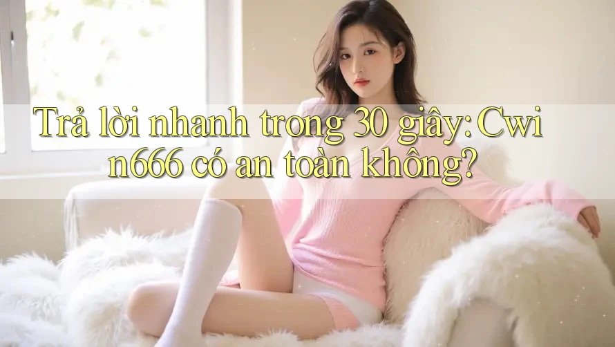 Trả lời nhanh trong 30 giây: Cwin666 có an toàn không?