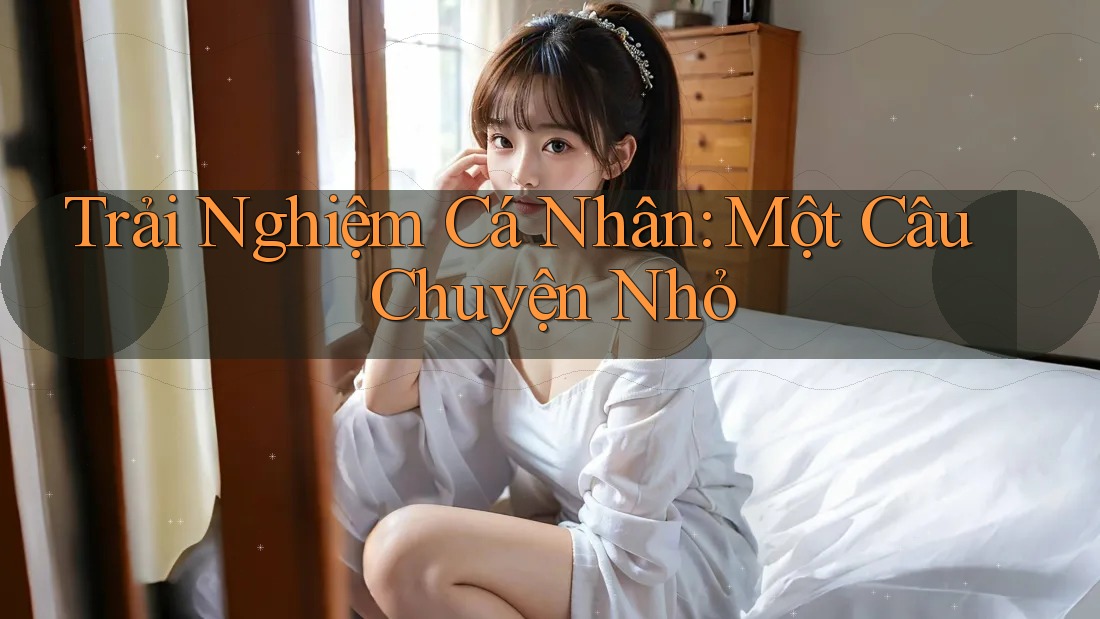 Trải Nghiệm Cá Nhân: Một Câu Chuyện Nhỏ Trải Nghiệm Cá Nhân: Một Câu Chuyện Nhỏ