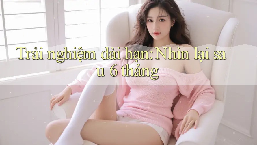 Trải nghiệm dài hạn: Nhìn lại sau 6 tháng