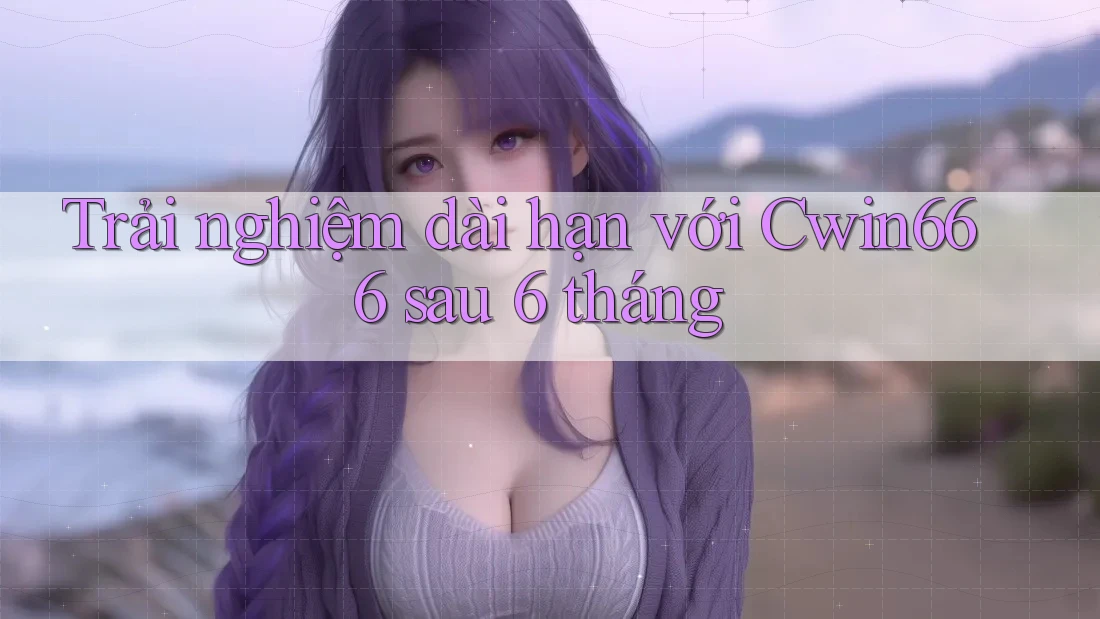 Trải nghiệm dài hạn với Cwin666 sau 6 tháng