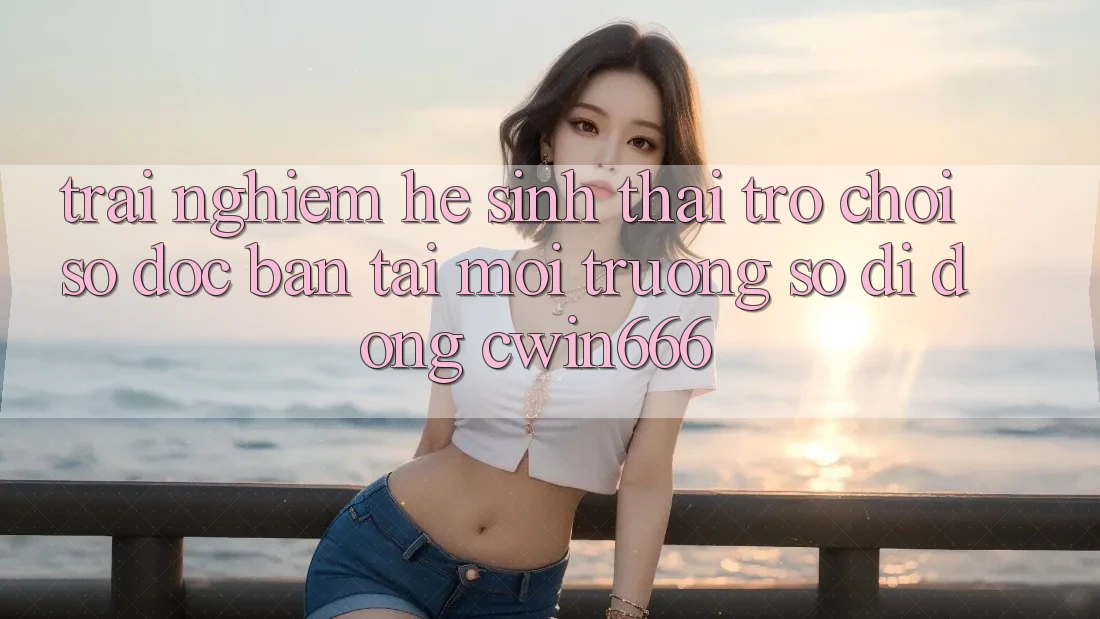 Trải nghiệm Hệ Sinh Thái Trò chơi Số Độc Bản Tại Môi trường số di động Cwin666