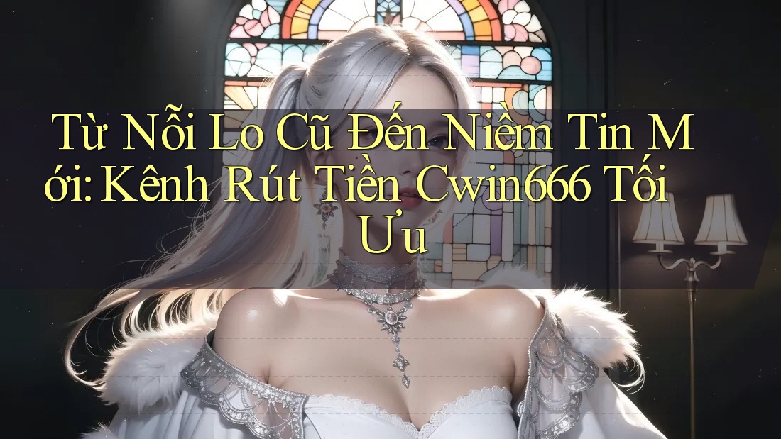 Từ Nỗi Lo Cũ Đến Niềm Tin Mới: Kênh Rút Tiền Cwin666 Tối Ưu