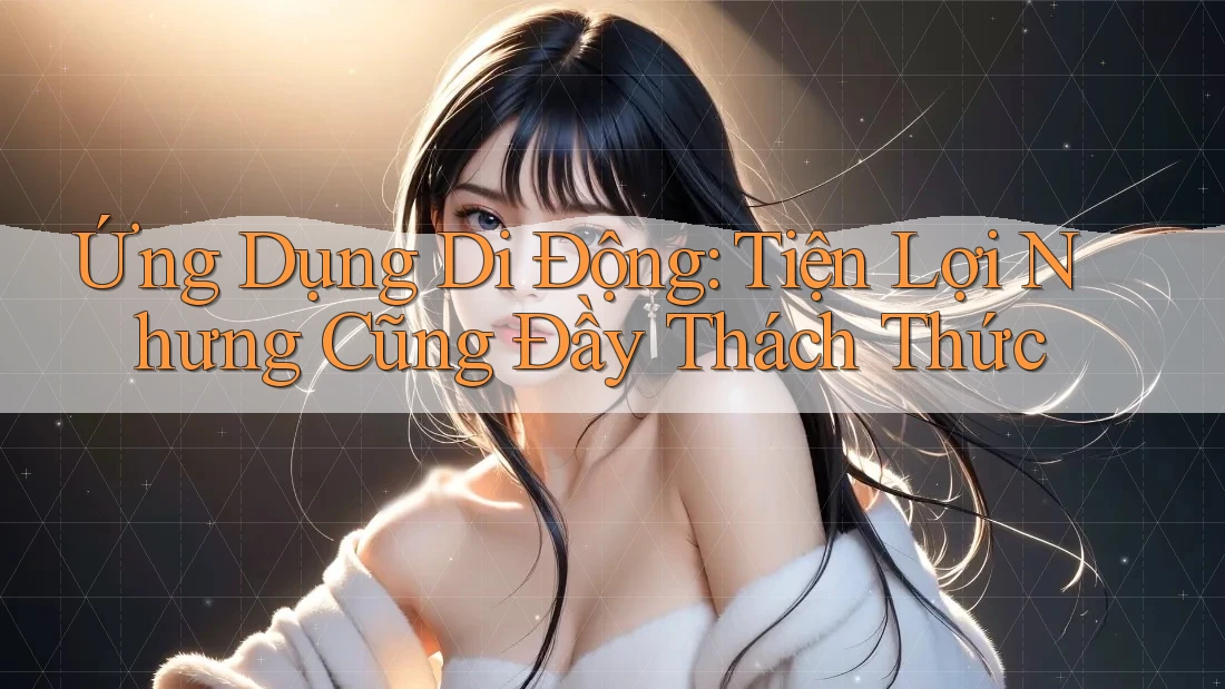 Ứng Dụng Di Động: Tiện Lợi Nhưng Cũng Đầy Thách Thức