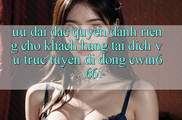 Ưu Đãi Đặc Quyền Dành Riêng Cho Khách hàng Tải Dịch vụ trực tuyến di động Cwin666