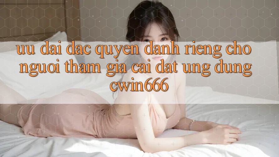 Ưu Đãi Đặc Quyền Dành Riêng Cho Người tham gia Cài đặt Ứng dụng Cwin666 Ưu Đãi Đặc Quyền Dành Riêng Cho Người tham gia Cài đặt Ứng dụng Cwin666
