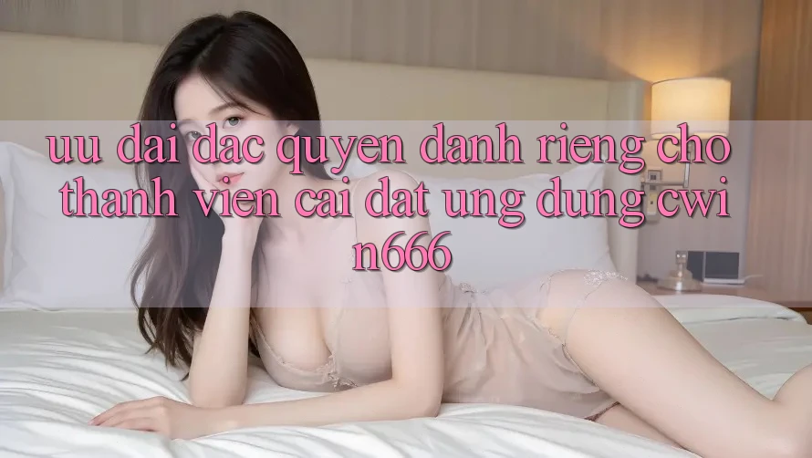 Ưu đãi Đặc Quyền Dành Riêng Cho Thành Viên Cài đặt Ứng dụng Cwin666