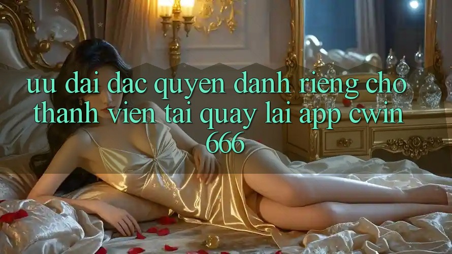 Ưu Đãi Đặc Quyền Dành Riêng Cho Thành Viên Tải quay lại App Cwin666