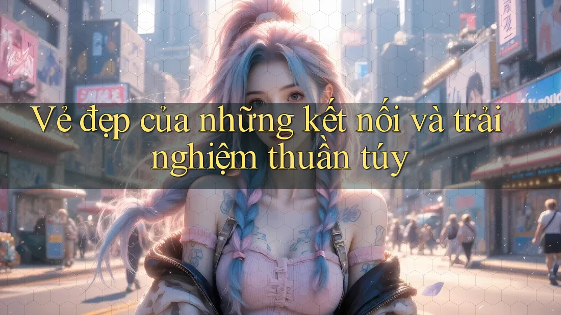 Vẻ đẹp của những kết nối và trải nghiệm thuần túy