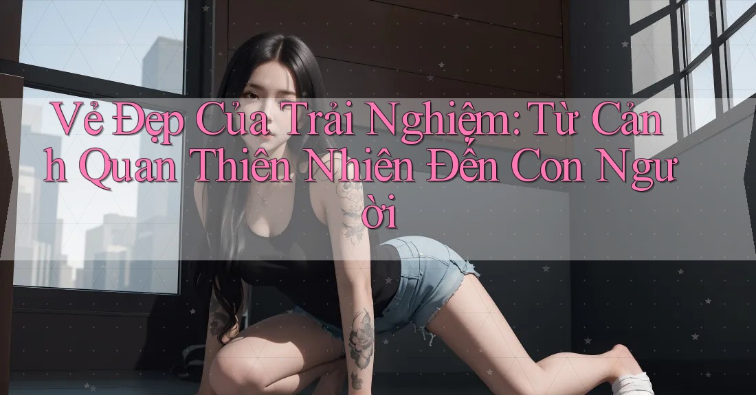 Vẻ Đẹp Của Trải Nghiệm: Từ Cảnh Quan Thiên Nhiên Đến Con Người Vẻ Đẹp Của Trải Nghiệm: Từ Cảnh Quan Thiên Nhiên Đến Con Người