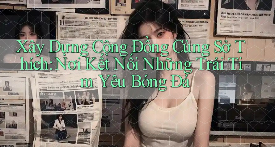 Xây Dựng Cộng Đồng Cùng Sở Thích: Nơi Kết Nối Những Trái Tim Yêu Bóng Đá Xây Dựng Cộng Đồng Cùng Sở Thích: Nơi Kết Nối Những Trái Tim Yêu Bóng Đá