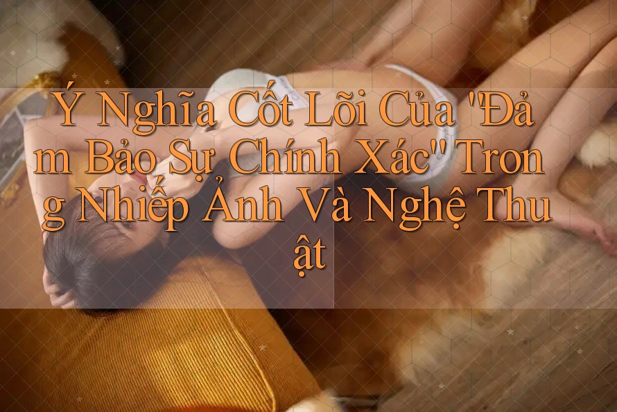 Ý Nghĩa Cốt Lõi Của “Đảm Bảo Sự Chính Xác” Trong Nhiếp Ảnh Và Nghệ Thuật Ý Nghĩa Cốt Lõi Của “Đảm Bảo Sự Chính Xác” Trong Nhiếp Ảnh Và Nghệ Thuật